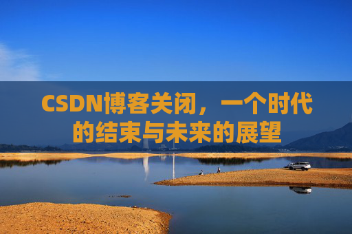 CSDN博客关闭，一个时代的结束与未来的展望